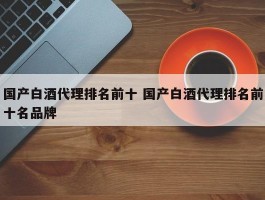 国产白酒代理排名前十 国产白酒代理排名前十名品牌