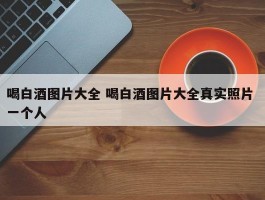 喝白酒图片大全 喝白酒图片大全真实照片 一个人