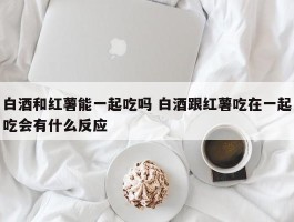 白酒和红薯能一起吃吗 白酒跟红薯吃在一起吃会有什么反应