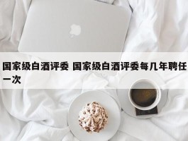 国家级白酒评委 国家级白酒评委每几年聘任一次