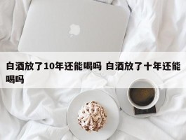 白酒放了10年还能喝吗 白酒放了十年还能喝吗