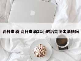 两杯白酒 两杯白酒12小时后能测出酒精吗