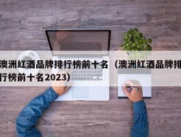 澳洲红酒品牌排行榜前十名（澳洲红酒品牌排行榜前十名2023）