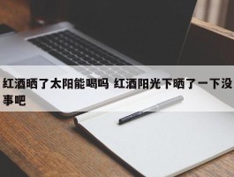 红酒晒了太阳能喝吗 红酒阳光下晒了一下没事吧