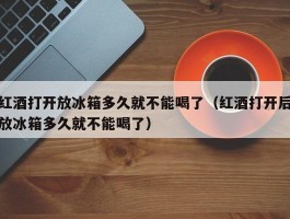 红酒打开放冰箱多久就不能喝了（红酒打开后放冰箱多久就不能喝了）