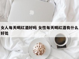 女人每天喝红酒好吗 女性每天喝红酒有什么好处