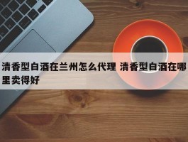 清香型白酒在兰州怎么代理 清香型白酒在哪里卖得好