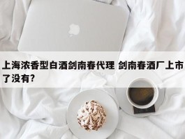 上海浓香型白酒剑南春代理 剑南春酒厂上市了没有?