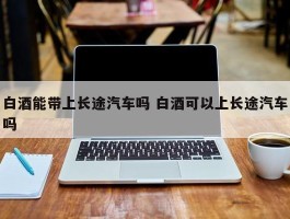 白酒能带上长途汽车吗 白酒可以上长途汽车吗