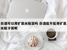 白酒可以用矿泉水瓶装吗 白酒能不能用矿泉水瓶子装呢