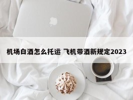 机场白酒怎么托运 飞机带酒新规定2023