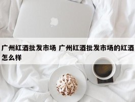 广州红酒批发市场 广州红酒批发市场的红酒怎么样