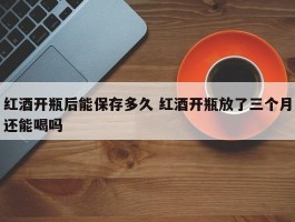 红酒开瓶后能保存多久 红酒开瓶放了三个月还能喝吗