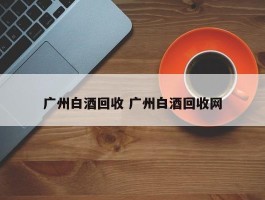 广州白酒回收 广州白酒回收网