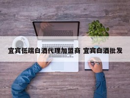 宜宾低端白酒代理加盟商 宜宾白酒批发