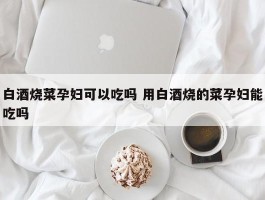 白酒烧菜孕妇可以吃吗 用白酒烧的菜孕妇能吃吗