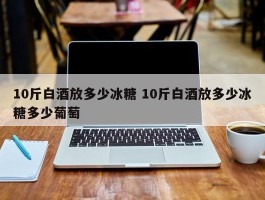 10斤白酒放多少冰糖 10斤白酒放多少冰糖多少葡萄