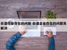 白酒行业存在的问题 白酒企业存在的问题及解决