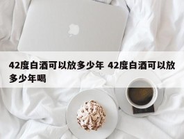 42度白酒可以放多少年 42度白酒可以放多少年喝