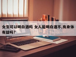 女生可以喝白酒吗 女人能喝白酒不,有身体有益吗?