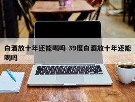 白酒放十年还能喝吗 39度白酒放十年还能喝吗