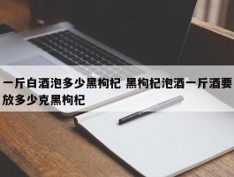 一斤白酒泡多少黑枸杞 黑枸杞泡酒一斤酒要放多少克黑枸杞