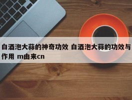 白酒泡大蒜的神奇功效 白酒泡大蒜的功效与作用 m由来cn