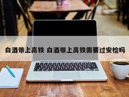 白酒带上高铁 白酒带上高铁需要过安检吗