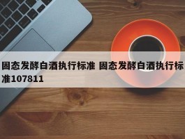 固态发酵白酒执行标准 固态发酵白酒执行标准107811