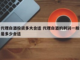 代理白酒投资多大合适 代理白酒的利润一般是多少合适