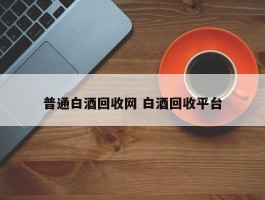 普通白酒回收网 白酒回收平台