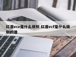 红酒vce是什么级别 红酒vcf是什么级别的酒