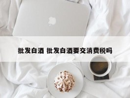 批发白酒 批发白酒要交消费税吗