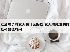 红酒喝了对女人有什么好处 女人喝红酒的好处和最佳时间