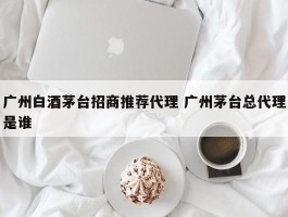 广州白酒茅台招商推荐代理 广州茅台总代理是谁