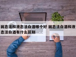 固态法和液态法白酒哪个好 固态法白酒和液态法白酒有什么区别