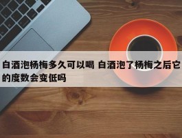 白酒泡杨梅多久可以喝 白酒泡了杨梅之后它的度数会变低吗