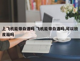 上飞机能带白酒吗 飞机能带白酒吗,可以放皮箱吗