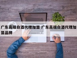 广东高端白酒代理加盟 广东高端白酒代理加盟品牌