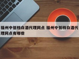 福州中低档白酒代理网点 福州中低档白酒代理网点有哪些