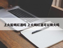 上火能喝红酒吗 上火喝红酒可以降火吗