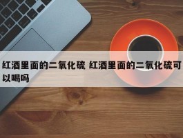 红酒里面的二氧化硫 红酒里面的二氧化硫可以喝吗