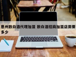 惠州散白酒代理加盟 散白酒招商加盟店需要多少