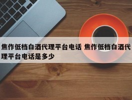 焦作低档白酒代理平台电话 焦作低档白酒代理平台电话是多少