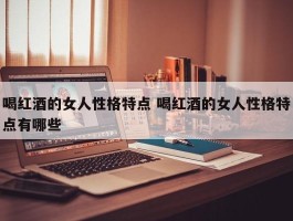 喝红酒的女人性格特点 喝红酒的女人性格特点有哪些