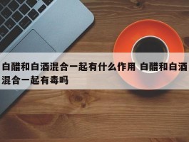 白醋和白酒混合一起有什么作用 白醋和白酒混合一起有毒吗