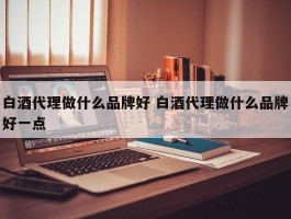 白酒代理做什么品牌好 白酒代理做什么品牌好一点