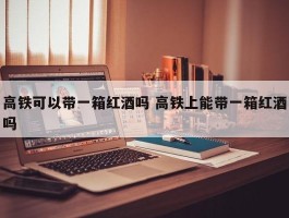 高铁可以带一箱红酒吗 高铁上能带一箱红酒吗