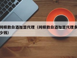 纯粮散白酒加盟代理（纯粮散白酒加盟代理多少钱）