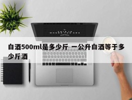 白酒500ml是多少斤 一公升白酒等于多少斤酒